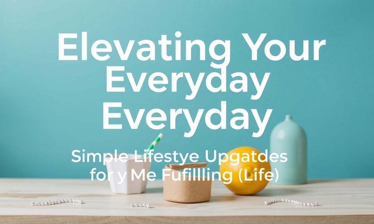 Elevating Your Everyday: Simple Lifestyle Upgrades for a More Fulfilling Life